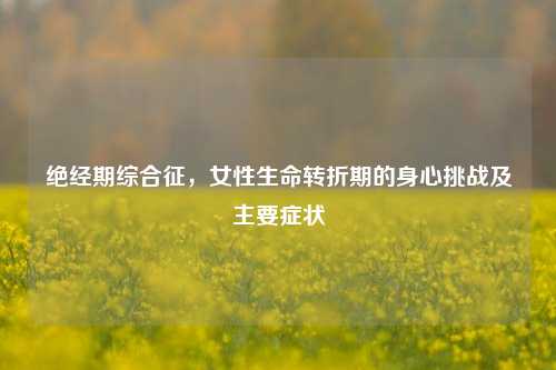 绝经期综合征，女性生命转折期的身心挑战及主要症状