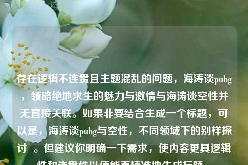存在逻辑不连贯且主题混乱的问题，海涛谈pubg，领略绝地求生的魅力与***与海涛谈空性并无直接关联。如果非要结合生成一个标题，可以是，海涛谈pubg与空性，不同领域下的别样探讨  。但建议你明确一下需求，使内容更具逻辑性和连贯性以便能更精准地生成标题 。