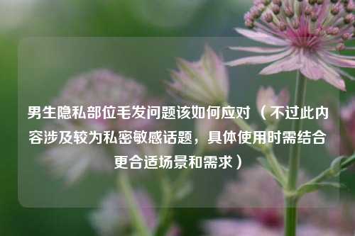 男生隐私部位毛发问题该如何应对 （不过此内容涉及较为私密敏感话题，具体使用时需结合更合适场景和需求）
