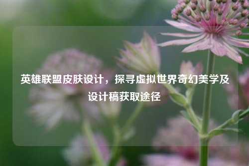 英雄联盟皮肤设计，探寻虚拟世界奇幻美学及设计稿获取途径