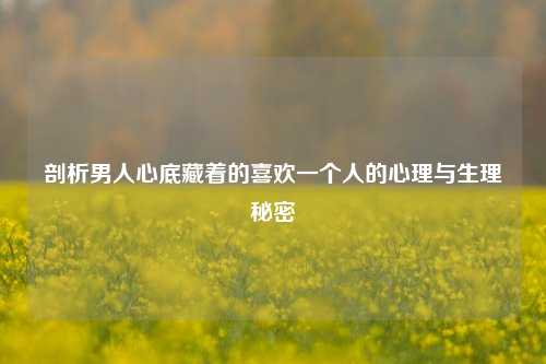 剖析男人心底藏着的喜欢一个人的心理与生理秘密
