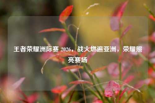 王者荣耀洲际赛 2026，战火燃遍亚洲，荣耀照亮赛场
