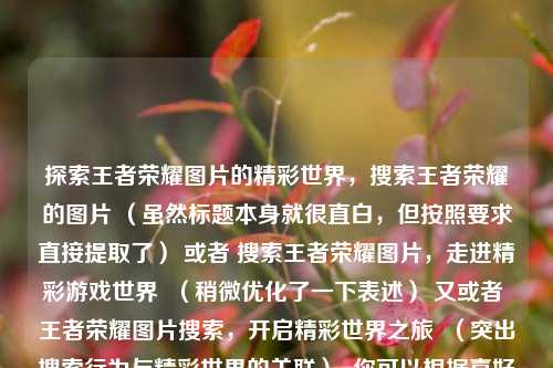 探索王者荣耀图片的精彩世界，搜索王者荣耀的图片 （虽然标题本身就很直白，但按照要求直接提取了） 或者 搜索王者荣耀图片，走进精彩游戏世界  （稍微优化了一下表述） 又或者 王者荣耀图片搜索，开启精彩世界之旅  （突出搜索行为与精彩世界的关联）  你可以根据喜好选择其中一个 。 若想要更有创意一点，也可以是 寻图探秘，王者荣耀的精彩视界  （将搜索图片用寻图表述，突出探秘精彩视界）  。，供你参考，，王者荣耀图片，开启精彩视觉盛宴，探寻王者荣耀图片，领略别样精彩，搜索王者荣耀图片，畅享精彩世界