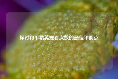 探讨和平精英观看次数的更佳平衡点