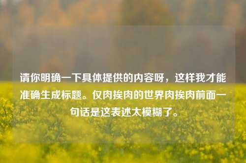 请你明确一下具体提供的内容呀，这样我才能准确生成标题。仅肉挨肉的世界肉挨肉前面一句话是这表述太模糊了。