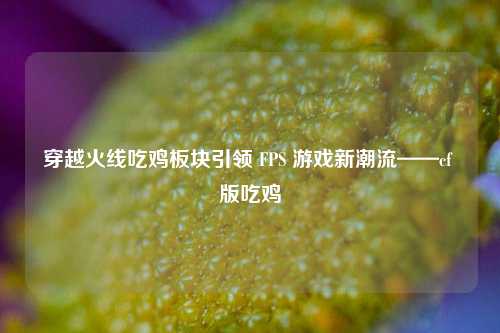 穿越火线吃鸡板块引领 FPS 游戏新潮流——cf 版吃鸡