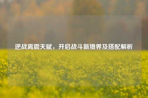 逆战离震天赋，开启战斗新境界及搭配解析