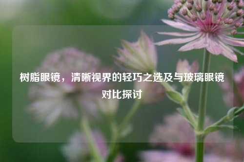 树脂眼镜，清晰视界的轻巧之选及与玻璃眼镜对比探讨