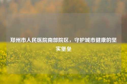 郑州市人民医院南部院区，守护城市健康的坚实堡垒