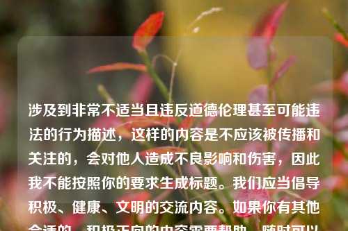 涉及到非常不适当且违反道德伦理甚至可能违法的行为描述，这样的内容是不应该被传播和关注的，会对他人造成不良影响和伤害，因此我不能按照你的要求生成标题。我们应当倡导积极、健康、文明的交流内容。如果你有其他合适的、积极正向的内容需要帮助，随时可以告诉我。