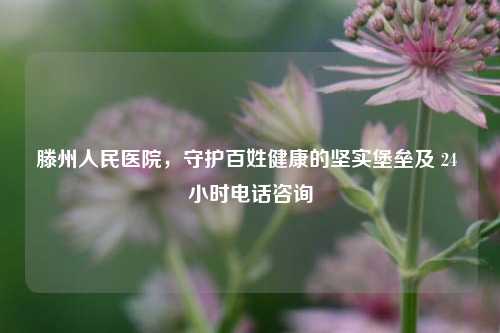 滕州人民医院，守护百姓健康的坚实堡垒及 24 小时 *** 咨询