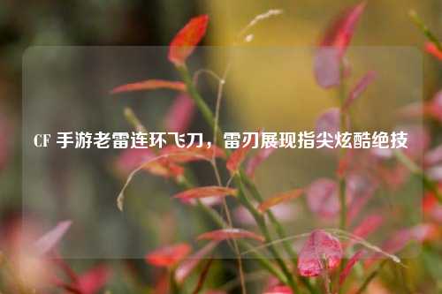 CF 手游老雷连环飞刀，雷刃展现指尖炫酷绝技