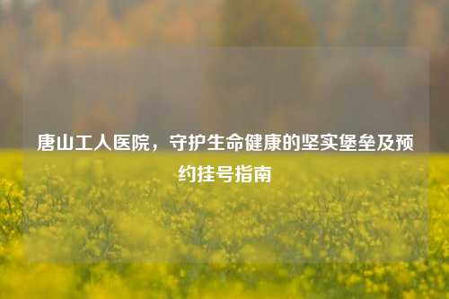 唐山工人医院，守护生命健康的坚实堡垒及预约挂号指南