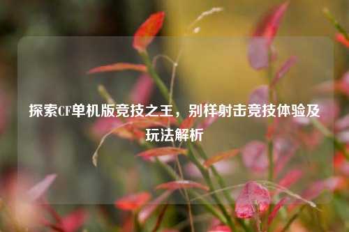 探索CF单机版竞技之王，别样射击竞技体验及玩法解析