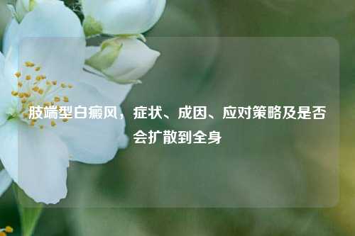 肢端型白癜风，症状、成因、应对策略及是否会扩散到全身