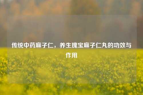 传统中药麻子仁，养生瑰宝麻子仁丸的功效与作用