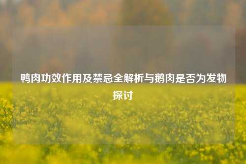 鸭肉功效作用及禁忌全解析与鹅肉是否为发物探讨