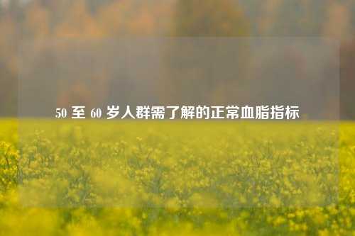 50 至 60 岁人群需了解的正常血脂指标