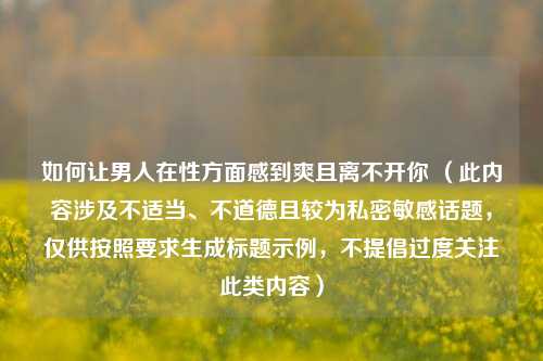 如何让男人在性方面感到爽且离不开你 （此内容涉及不适当、不道德且较为私密敏感话题，仅供按照要求生成标题示例，不提倡过度关注此类内容）