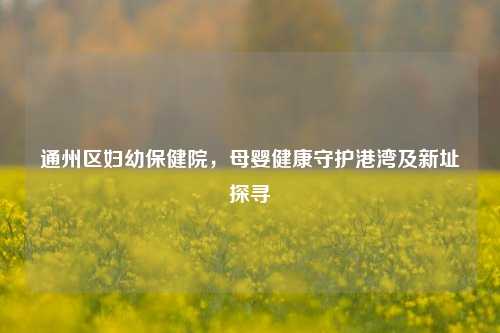 通州区妇幼保健院，母婴健康守护港湾及新址探寻