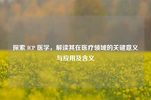 探索 ICP 医学，解读其在医疗领域的关键意义与应用及含义