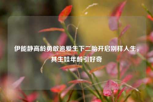 伊能静高龄勇敢追爱生下二胎开启别样人生，其生娃年龄引好奇