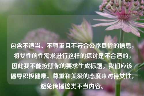 包含不适当、不尊重且不符合公序良俗的信息，将女性的性需求进行这样的探讨是不合适的，因此我不能按照你的要求生成标题。我们应该倡导积极健康、尊重和关爱的态度来对待女性，避免传播这类不当内容。