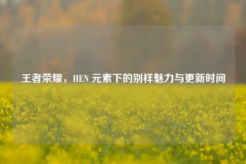 王者荣耀，HEN 元素下的别样魅力与更新时间