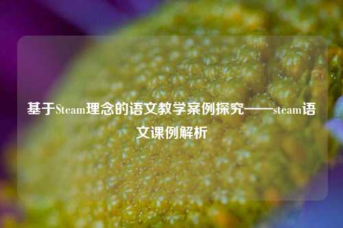 基于Steam理念的语文教学案例探究——steam语文课例解析