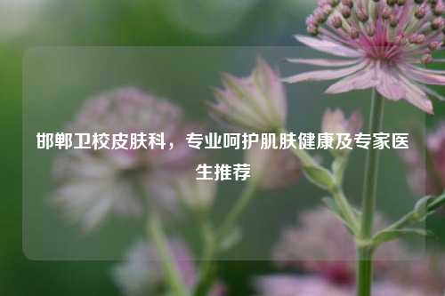 邯郸卫校皮肤科，专业呵护肌肤健康及专家医生推荐