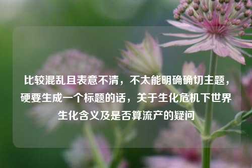 比较混乱且表意不清，不太能明确确切主题，硬要生成一个标题的话，关于生化危机下世界生化含义及是否算流产的疑问
