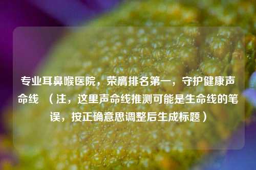 专业耳鼻喉医院，荣膺排名之一，守护健康声命线  （注，这里声命线推测可能是生命线的笔误，按正确意思调整后生成标题）