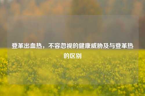登革出血热，不容忽视的健康威胁及与登革热的区别