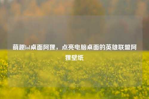 萌趣lol桌面阿狸，点亮电脑桌面的英雄联盟阿狸壁纸