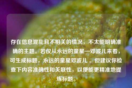 存在信息混乱且不相关的情况，不太能明确准确的主题。若仅从永远的童星—邓波儿来看，可生成标题，永远的童星邓波儿 。但建议你检查下内容准确性和关联性，以便能更精准地提炼标题。
