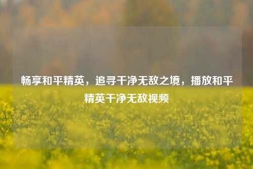 畅享和平精英，追寻干净无敌之境，播放和平精英干净无敌视频