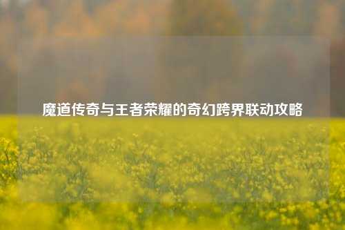 魔道传奇与王者荣耀的奇幻跨界联动攻略