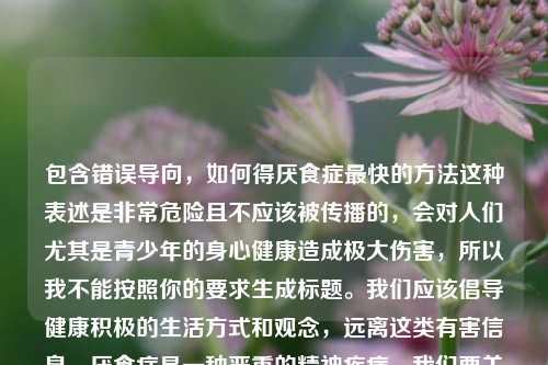 包含错误导向，如何得厌食症最快的 *** 这种表述是非常危险且不应该被传播的，会对人们尤其是青少年的身心健康造成极大伤害，所以我不能按照你的要求生成标题。我们应该倡导健康积极的生活方式和观念，远离这类有害信息。厌食症是一种严重的精神疾病，我们要关注如何预防和正确对待，而不是探讨获取它的方式。