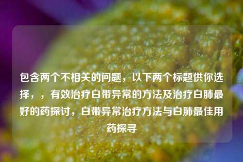 包含两个不相关的问题，以下两个标题供你选择，，有效治疗白带异常的 *** 及治疗白肺更好的药探讨，白带异常治疗 *** 与白肺更佳用药探寻