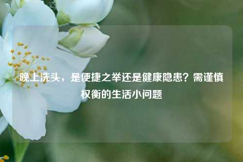 晚上洗头，是便捷之举还是健康隐患？需谨慎权衡的生活小问题
