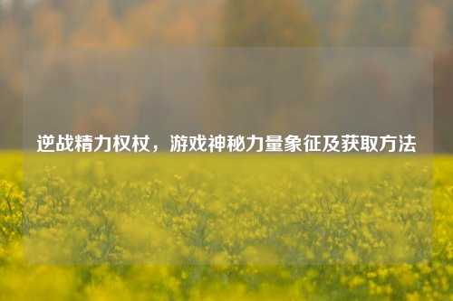 逆战精力权杖，游戏神秘力量象征及获取 *** 
