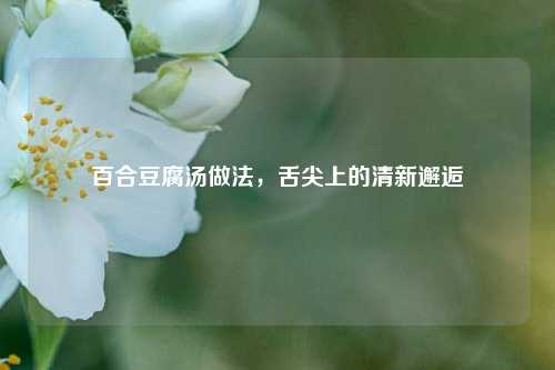 百合豆腐汤做法，舌尖上的清新邂逅
