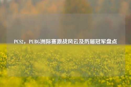 PCS2，PUBG洲际赛激战风云及历届冠军盘点