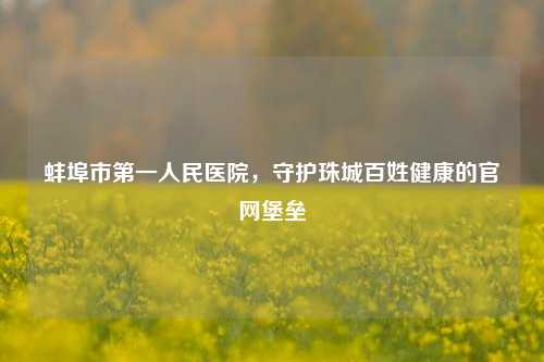 蚌埠市之一人民医院，守护珠城百姓健康的官网堡垒