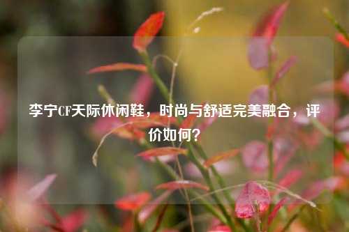 李宁CF天际休闲鞋，时尚与舒适完美融合，评价如何？