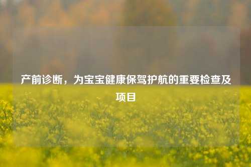 产前诊断，为宝宝健康保驾护航的重要检查及项目