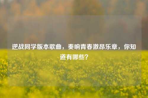 逆战同学版本歌曲，奏响青春激昂乐章，你知道有哪些？