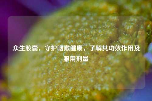 众生胶囊，守护咽喉健康，了解其功效作用及服用剂量