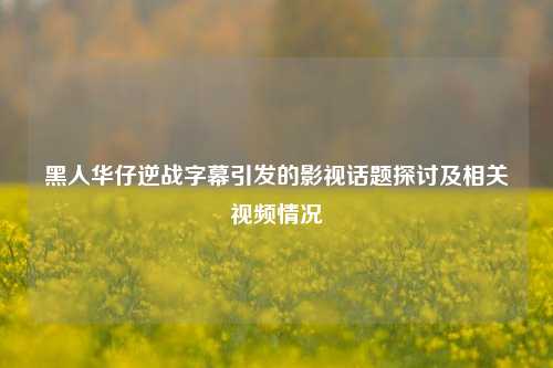 黑人华仔逆战字幕引发的影视话题探讨及相关视频情况