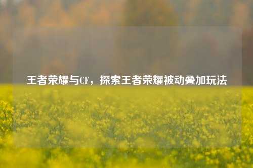 王者荣耀与CF，探索王者荣耀被动叠加玩法